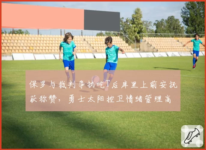 保罗与裁判争执吃T后库里上前安抚获称赞，勇士太阳控卫情绪管理高下立判