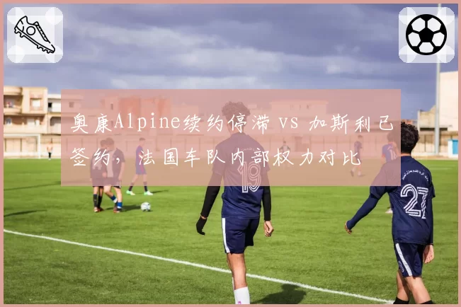 奥康Alpine续约停滞 vs 加斯利已签约，法国车队内部权力对比