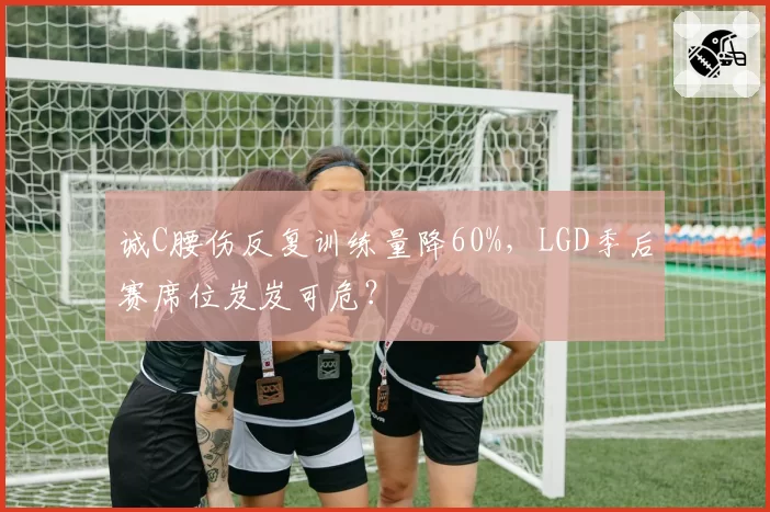 诚C腰伤反复训练量降60%，LGD季后赛席位岌岌可危？