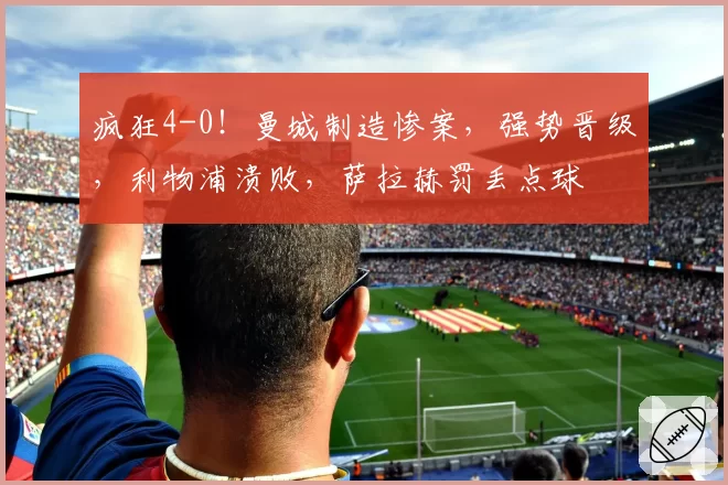 疯狂4-0!曼城制造惨案,强势晋级,利物浦溃败,萨拉赫罚丢点球