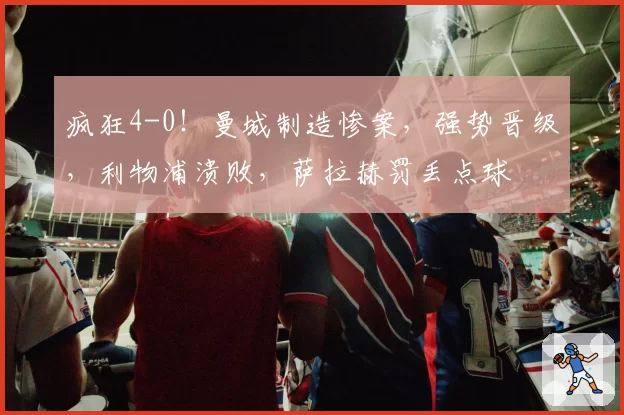 疯狂4-0!曼城制造惨案,强势晋级,利物浦溃败,萨拉赫罚丢点球