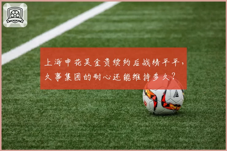上海申花吴金贵续约后战绩平平，久事集团的耐心还能维持多久？