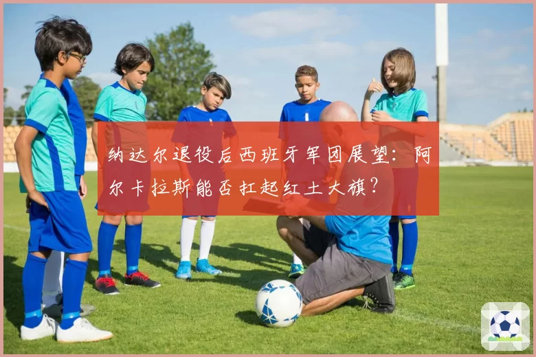 纳达尔退役后西班牙军团展望：阿尔卡拉斯能否扛起红土大旗？