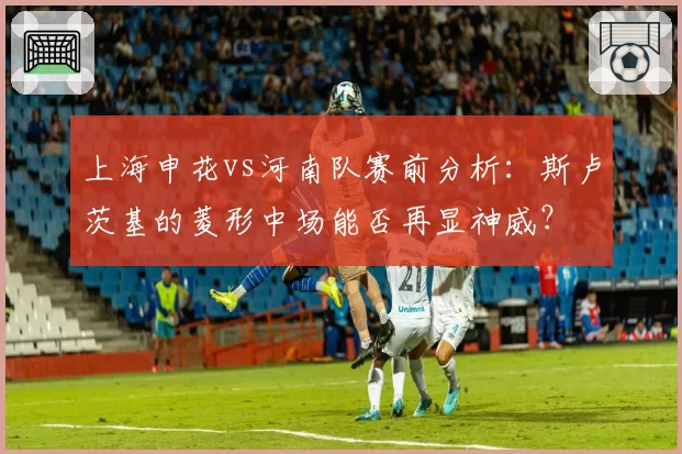 上海申花vs河南队赛前分析：斯卢茨基的菱形中场能否再显神威？