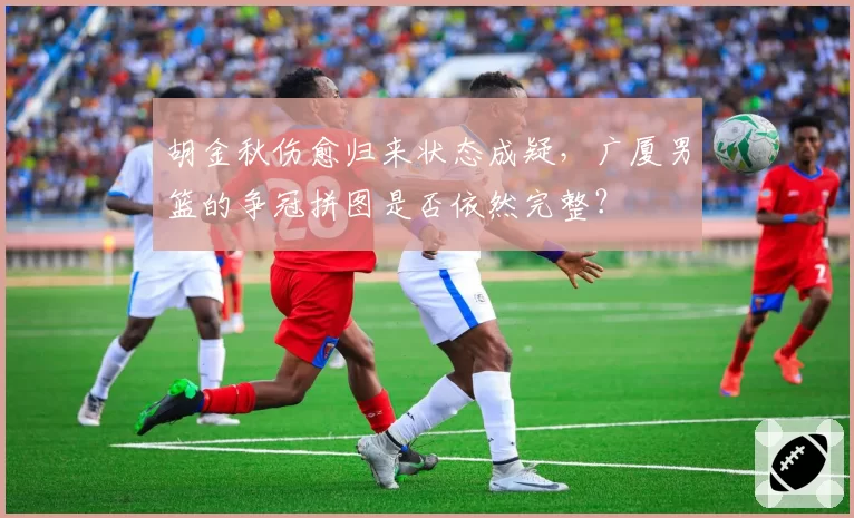 胡金秋伤愈归来状态成疑，广厦男篮的争冠拼图是否依然完整？