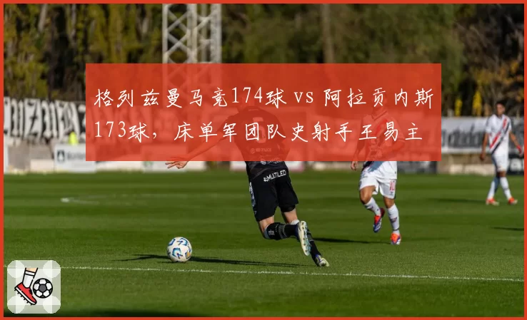 格列兹曼马竞174球 vs 阿拉贡内斯173球，床单军团队史射手王易主